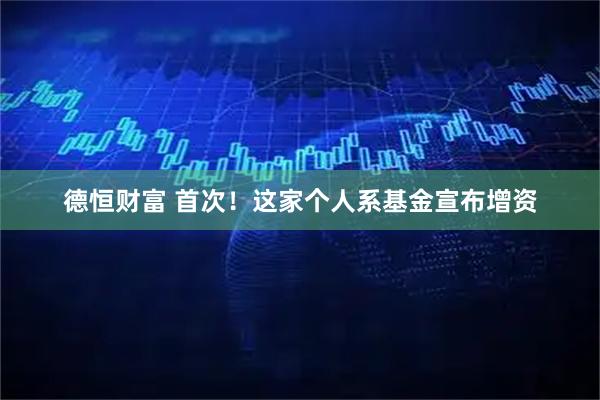 德恒财富 首次！这家个人系基金宣布增资
