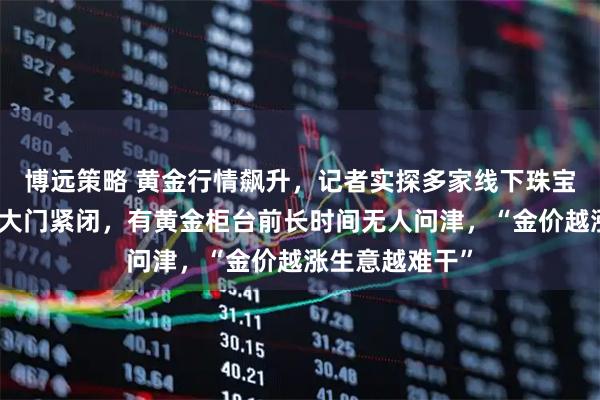博远策略 黄金行情飙升，记者实探多家线下珠宝城：不少商铺大门紧闭，有黄金柜台前长时间无人问津，“金价越涨生意越难干”