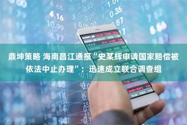 鼎坤策略 海南昌江通报“史某辉申请国家赔偿被依法中止办理”：迅速成立联合调查组