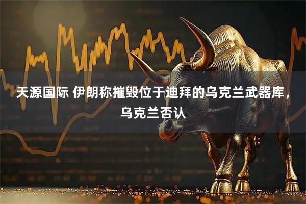 天源国际 伊朗称摧毁位于迪拜的乌克兰武器库，乌克兰否认