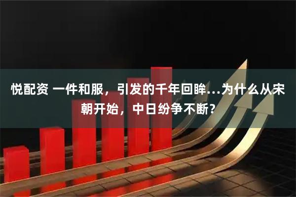 悦配资 一件和服，引发的千年回眸…为什么从宋朝开始，中日纷争不断？