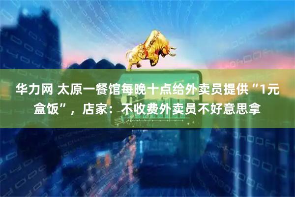 华力网 太原一餐馆每晚十点给外卖员提供“1元盒饭”，店家：不收费外卖员不好意思拿