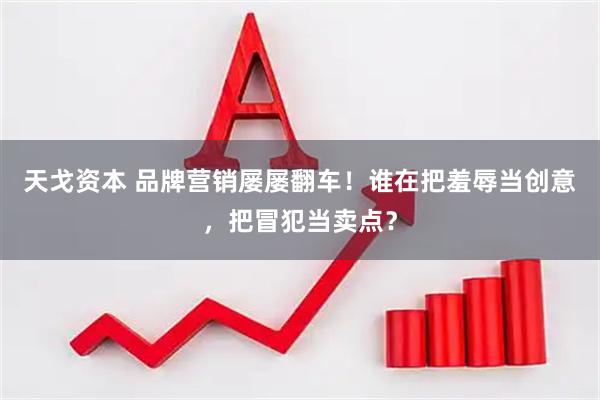 天戈资本 品牌营销屡屡翻车！谁在把羞辱当创意，把冒犯当卖点？