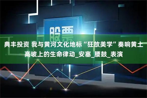 典丰投资 我与黄河文化地标“狂放美学”奏响黄土高坡上的生命律动_安塞_腰鼓_表演
