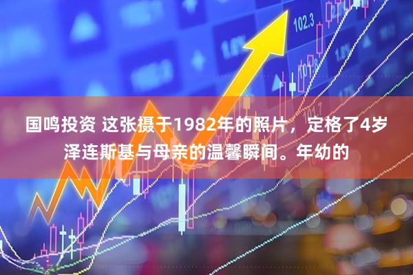 国鸣投资 这张摄于1982年的照片，定格了4岁泽连斯基与母亲的温馨瞬间。年幼的