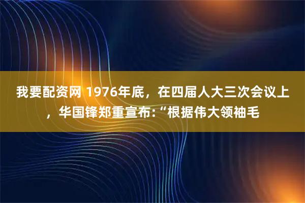 我要配资网 1976年底，在四届人大三次会议上，华国锋郑重宣布:“根据伟大领袖毛