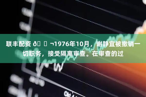 联丰配资 🌬1976年10月，谢静宜被撤销一切职务，接受隔离审查。在审查的过