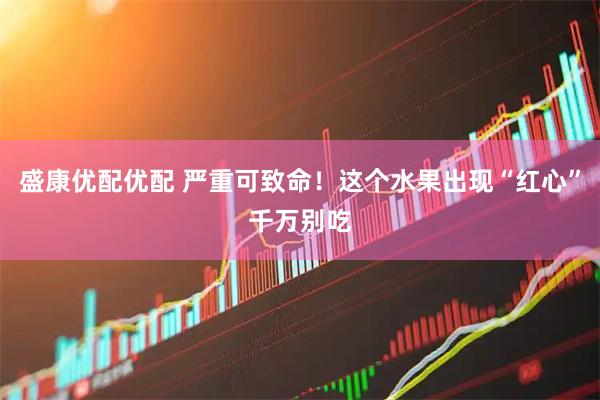 盛康优配优配 严重可致命！这个水果出现“红心”千万别吃