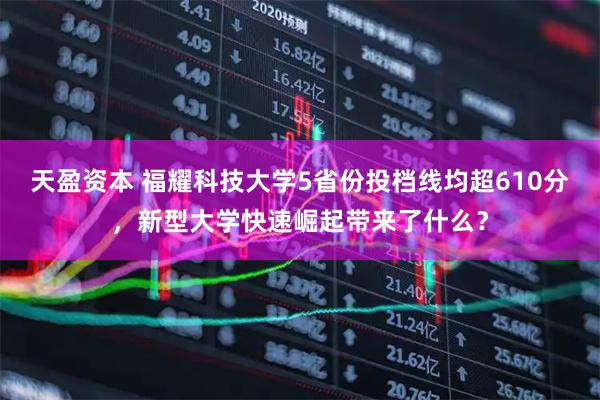 天盈资本 福耀科技大学5省份投档线均超610分，新型大学快速崛起带来了什么？