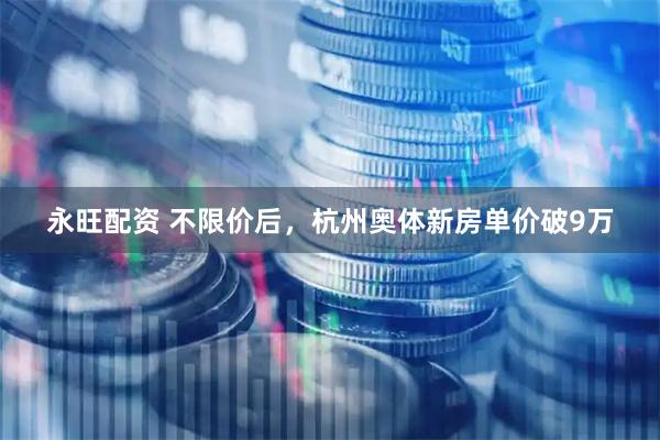 永旺配资 不限价后，杭州奥体新房单价破9万
