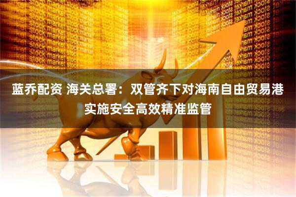 蓝乔配资 海关总署：双管齐下对海南自由贸易港实施安全高效精准监管