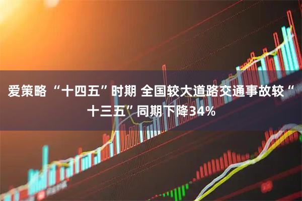 爱策略 “十四五”时期 全国较大道路交通事故较“十三五”同期下降34%