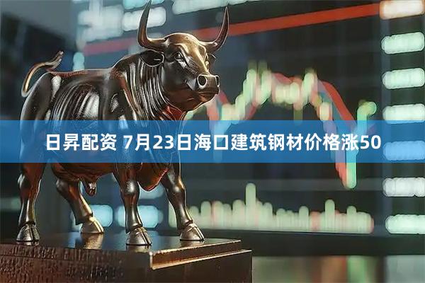 日昇配资 7月23日海口建筑钢材价格涨50