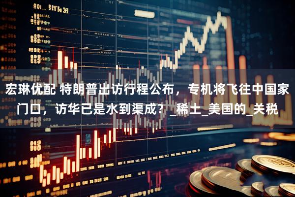 宏琳优配 特朗普出访行程公布，专机将飞往中国家门口，访华已是水到渠成？_稀土_美国的_关税