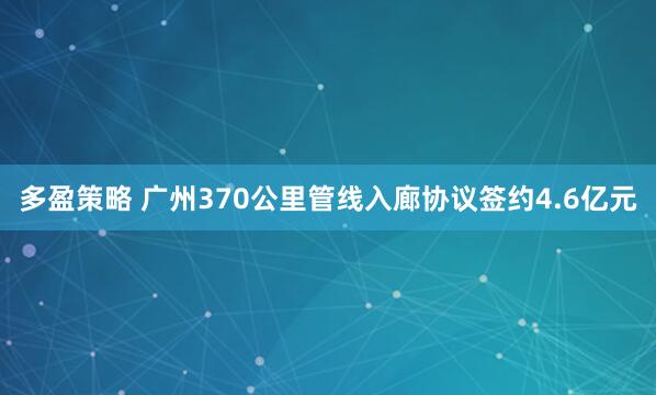 多盈策略 广州370公里管线入廊协议签约4.6亿元
