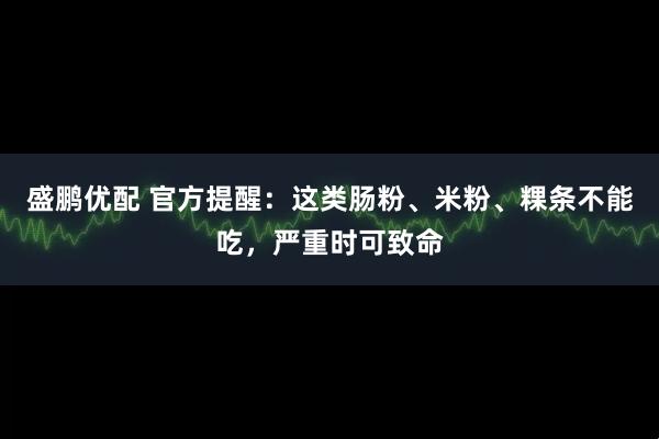 盛鹏优配 官方提醒：这类肠粉、米粉、粿条不能吃，严重时可致命