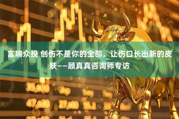 富瑞众投 创伤不是你的全部，让伤口长出新的皮肤——顾真真咨询师专访