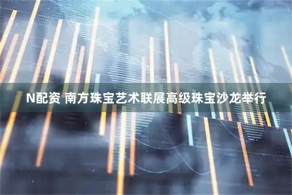 N配资 南方珠宝艺术联展高级珠宝沙龙举行