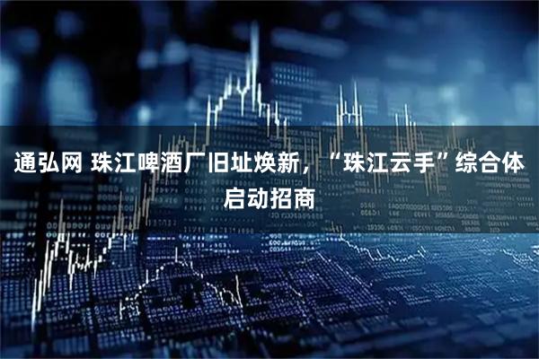 通弘网 珠江啤酒厂旧址焕新，“珠江云手”综合体启动招商
