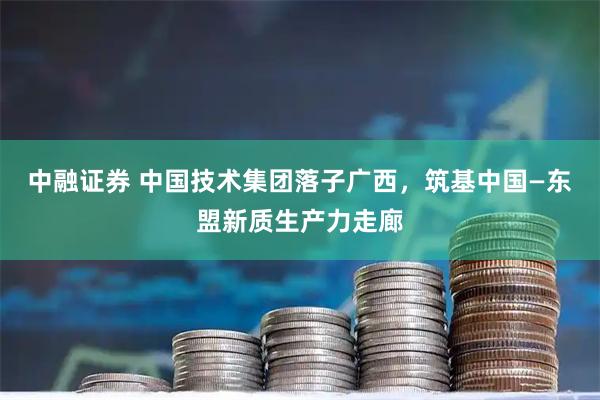 中融证券 中国技术集团落子广西，筑基中国—东盟新质生产力走廊